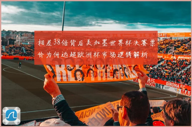 相差38倍背后美加墨世界杯决赛票价为何远超欧洲杯市场逻辑解析